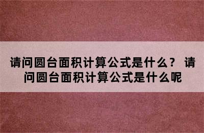 请问圆台面积计算公式是什么？ 请问圆台面积计算公式是什么呢